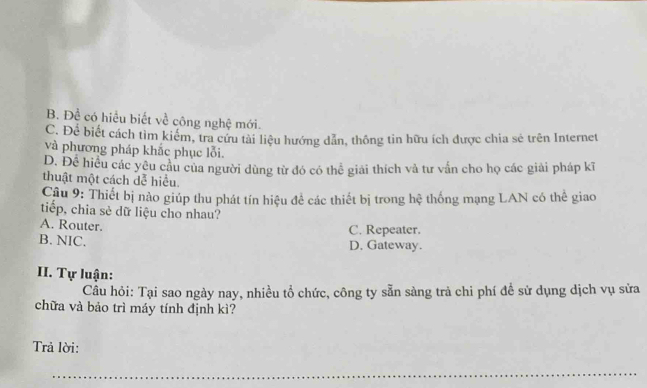 B. Đề có hiểu biết về công nghệ mới.
C. Để biết cách tìm kiểm, tra cứu tài liệu hướng dẫn, thông tin hữu ích được chia sẻ trên Internet
và phương pháp khắc phục lỗi.
D. Để hiều các yêu cầu của người dùng từ đó có thể giải thích và tư vấn cho họ các giải pháp kĩ
thuật một cách dễ hiểu.
Câu 9: Thiết bị nào giúp thu phát tín hiệu đề các thiết bị trong hệ thống mạng LAN có thể giao
tiếp, chia sẻ dữ liệu cho nhau?
A. Router.
C. Repeater.
B. NIC. D. Gateway.
II. Tự luận:
Câu hỏi: Tại sao ngày nay, nhiều tổ chức, công ty sẵn sàng trả chi phí để sử dụng dịch vụ sửa
chữa và bảo trì máy tính định kì?
Trả lời:
_