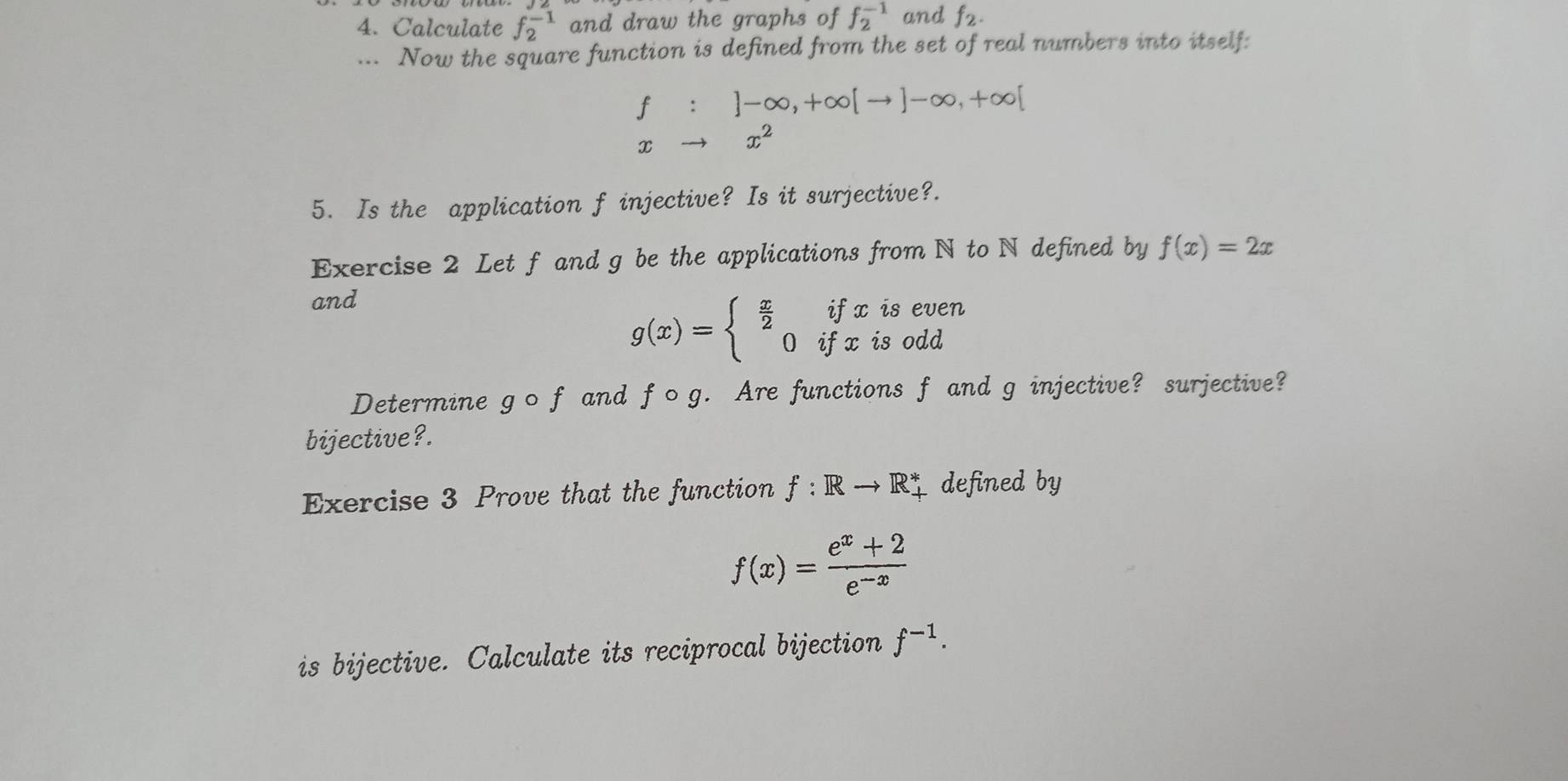 Calculate f_2^((-1) and draw the graphs of f_2^(-1) and f_2). 
... Now the square function is defined from the set of real numbers into itself:
f^(□) □  ]-∈fty ,+∈fty [to ]-∈fty ,+∈fty [
x- x^2
5. Is the application f injective? Is it surjective?. 
Exercise 2 Let f and g be the applications from N to N defined by f(x)=2x
and 
is even
g(x)=beginarrayl  x/2 ifx 0ifxendarray. is odd 
Determine gcirc f and fcirc g. Are functions f and g injective? surjective? 
bijective?. 
Exercise 3 Prove that the function f:Rto R_+^* defined by
f(x)= (e^x+2)/e^(-x) 
is bijective. Calculate its reciprocal bijection f^(-1).