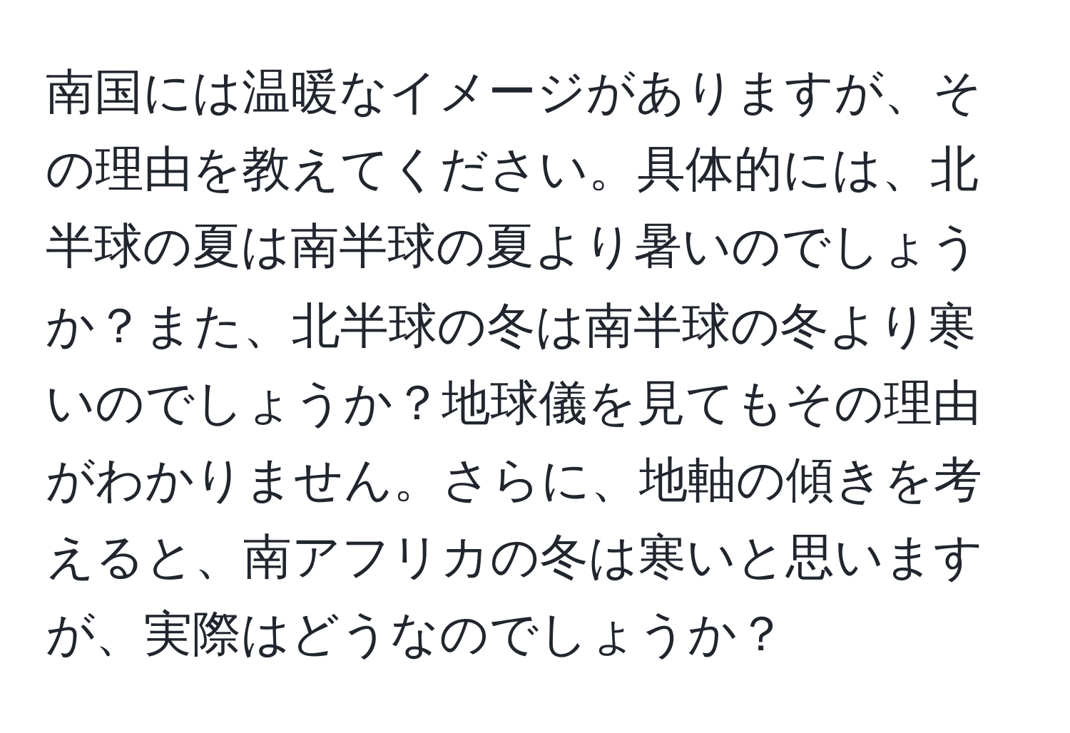 南国には温暖なイメージがありますが、その理由を教えてください。具体的には、北半球の夏は南半球の夏より暑いのでしょうか？また、北半球の冬は南半球の冬より寒いのでしょうか？地球儀を見てもその理由がわかりません。さらに、地軸の傾きを考えると、南アフリカの冬は寒いと思いますが、実際はどうなのでしょうか？