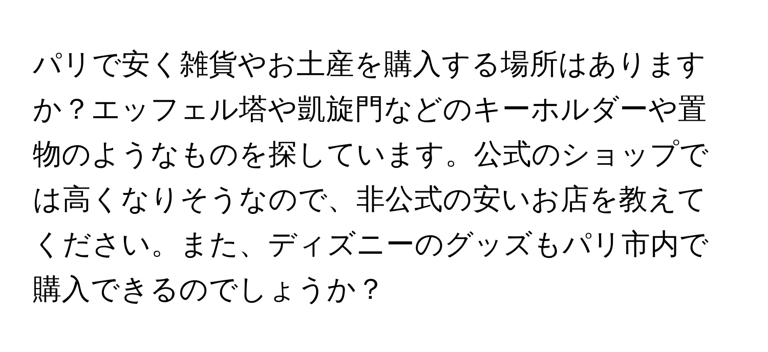 パリで安く雑貨やお土産を購入する場所はありますか？エッフェル塔や凱旋門などのキーホルダーや置物のようなものを探しています。公式のショップでは高くなりそうなので、非公式の安いお店を教えてください。また、ディズニーのグッズもパリ市内で購入できるのでしょうか？