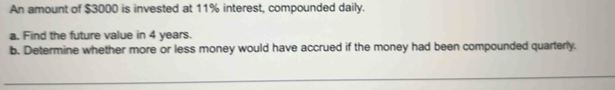 An amount of $3000 is invested at 11% interest, compounded daily. 
a. Find the future value in 4 years. 
b. Determine whether more or less money would have accrued if the money had been compounded quarterly.