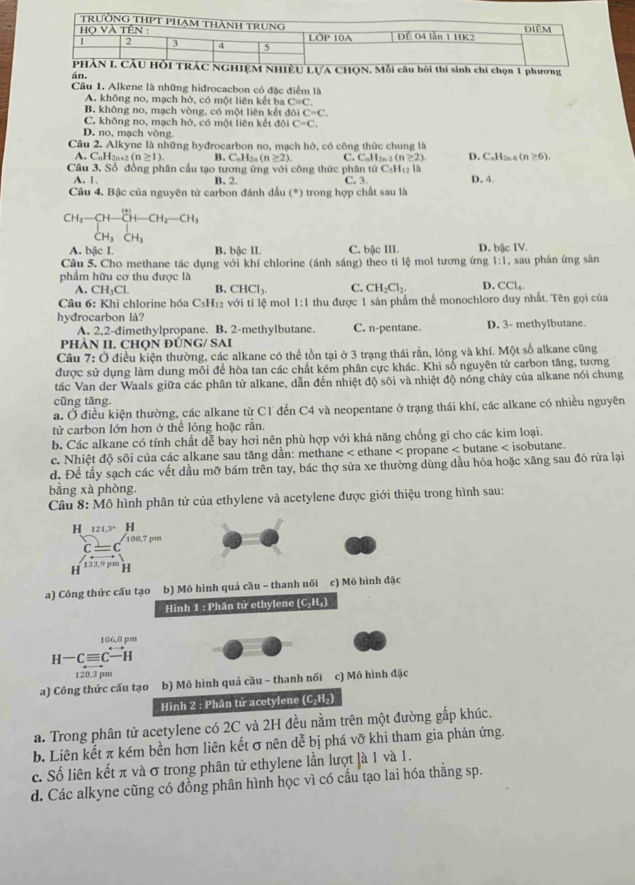 LƯA Cỉ chọn 1 phương
án.
Câu 1. Alkene là những hiđrocacbon có đặc điểm là
A. không no, mạch hở, có một liên kết ba Cequiv C.
B. không no, mạch vòng, có một liên kết đôi iC=C.
C. không no, mạch hở, có một liên kết đôi C=C.
D. no, mạch vòng.
Câu 2. Alkyne là những hyđrocarbon no, mạch hở, có công thức chung là
A. C_nH_2n+2(n≥ 1). B. C_nH_2n(n≥ 2). C. C_nH_2n-2(n≥ 2) D. C_nH_2 n-6 (n≥ 6).
C_5H_12 là
Câu 3. Số đồng phân cấu tạo tương ứng với công thức phân tử C. 3.
A. 1. B. 2. D. 4.
Câu 4. Bậc của nguyên tử carbon đánh dấu (*) trong hợp chất sau là
beginarrayr CH_3-CH-CH-CH_2-CH_3 CH_3CH_3endarray
A. bậc I. B. bậc II. C. bậc III. D. bậc IV.
Câu 5. Cho methane tác dụng với khí chlorine (ánh sáng) theo tỉ lệ mol tương ứng 1:1 , sau phản ứng sản
phẩm hữu cơ thu được là
A. CH_3Cl. B. CHCl_3. C. CH_2Cl_2. D. CCl_4.
Câu 6: Khi chlorine hóa C₅H₁2 với tỉ lệ mol 1:1 thu được 1 sản phẩm thế monochloro duy nhất. Tên gọi của
hyđrocarbon là?
A. 2,2-đimethylpropane. B. 2-methylbutane. C. n-pentane. D. 3- methylbutane.
PHÀN II. CHọN ĐÚNG/ SAI
Câu 7:0 điều kiện thường, các alkane có thể tồn tại ở 3 trạng thái rắn, lỏng và khí. Một số alkane cũng
được sử dụng làm dung môi để hòa tan các chất kém phân cực khác. Khi số nguyên tử carbon tăng, tương
tác Van der Waals giữa các phân tử alkane, dẫn đến nhiệt độ sôi và nhiệt độ nóng chảy của alkane nói chung
cũng tăng.
a. Ở điều kiện thường, các alkane từ C1 đến C4 và neopentane ở trạng thái khí, các alkane có nhiều nguyên
tử carbon lớn hơn ở thể lỏng hoặc rắn.
b. Các alkane có tính chất dễ bay hơi nên phù hợp với khả năng chống gỉ cho các kim loại.
c. Nhiệt độ sôi của các alkane sau tăng dần: methane < ethane < propane < butane < isobutane.
d. Để tầy sạch các vết dầu mỡ bám trên tay, bác thợ sửa xe thường dùng dầu hỏa hoặc xăng sau đó rửa lại
bằng xà phòng.
Câu 8: Mô hình phân tử của ethylene và acetylene được giới thiệu trong hình sau:
H 121,3° H
 c= 108,7 pm
H 133,9 p' H
a) Công thức cấu tạo b) Mô hình quả cầu - thanh nối c) Mô hình đặc
Hình 1 : Phân tử ethylene (C₂ (_4)
106,0 pm
H-Cequiv C-H
120,3 pm
a) Công thức cấu tạo b) Mô hình quả cầu - thanh nối c) Mô hình đặc
Hình 2 : Phân tử acetylene (C₂H₂)
a. Trong phân tử acetylene có 2C và 2H đều nằm trên một đường gấp khúc.
b. Liên kết π kém bền hơn liên kết σ nên dễ bị phá vỡ khi tham gia phản ứng.
c. Số liên kết π và σ trong phân tử ethylene lần lượt là 1 và 1.
d. Các alkyne cũng có đồng phân hình học vì có cấu tạo lai hóa thẳng sp.