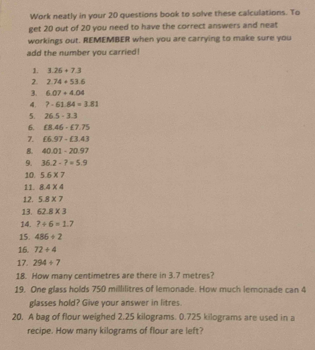 Work neatly in your 20 questions book to solve these calculations. To 
get 20 out of 20 you need to have the correct answers and neat 
workings out. REMEMBER when you are carrying to make sure you 
add the number you carried! 
1. 3.26+7.3
2. 2.74+53.6
3. 6.07+4.04
4. ?-61.84=3.81
5. 26.5-3.3
6. £8.46· £7.75
7. £6.97-£3.43
8. 40.01-20.97
9. 36.2-?=5.9
10. 5.6* 7
11. 8.4* 4
12. 5.8* 7
13. 62.8* 3
14. ?/ 6=1.7
15. 486/ 2
16. 72/ 4
17. 294/ 7
18. How many centimetres are there in 3.7 metres? 
19. One glass holds 750 millilitres of lemonade. How much lemonade can 4
glasses hold? Give your answer in litres. 
20. A bag of flour weighed 2.25 kilograms. 0.725 kilograms are used in a 
recipe. How many kilograms of flour are left?