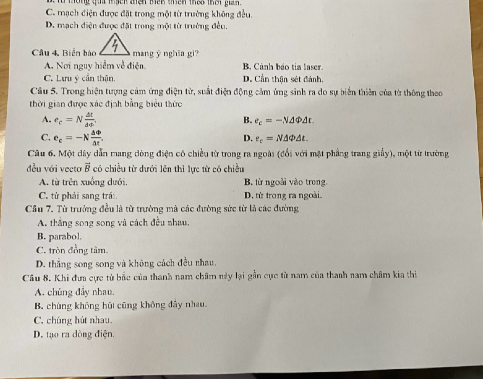 thống qua mạch tiện biên thiên theo thời gian,
C. mạch điện được đặt trong một từ trường không đều.
D. mạch điện được đặt trong một từ trường đều.
Câu 4. Biển báomang ý nghĩa gì?
A. Nơi nguy hiểm về điện. B. Cảnh báo tia laser.
C. Lưu ý cần thận. D. Cần thận sét đánh.
Câu 5. Trong hiện tượng cảm ứng điện từ, suất điện động cảm ứng sinh ra do sự biến thiên của từ thông theo
thời gian được xác định bằng biểu thức
A. e_c=N △ t/△ Phi  .
B. e_c=-N△ Phi △ t.
C. e_c=-N △ Phi /△ t .
D. e_c=N△ Phi △ t.
Câu 6. Một dây dẫn mang dòng điện có chiều từ trong ra ngoài (đối với mặt phẳng trang giấy), một từ trường
đều với vectơ vector B có chiều từ dưới lên thì lực từ có chiều
A. từ trên xuống dưới. B. từ ngoài vào trong.
C. từ phải sang trái. D. từ trong ra ngoài.
Câu 7. Từ trường đều là từ trường mà các đường sức từ là các đường
A. thẳng song song và cách đều nhau.
B. parabol.
C. tròn đồng tâm.
D. thắng song song và không cách đều nhau.
Câu 8. Khi đưa cực từ bắc của thanh nam châm này lại gần cực từ nam của thanh nam châm kia thì
A. chúng đầy nhau.
B. chúng không hút cũng không đầy nhau.
C. chúng hút nhau.
D. tạo ra dòng điện.