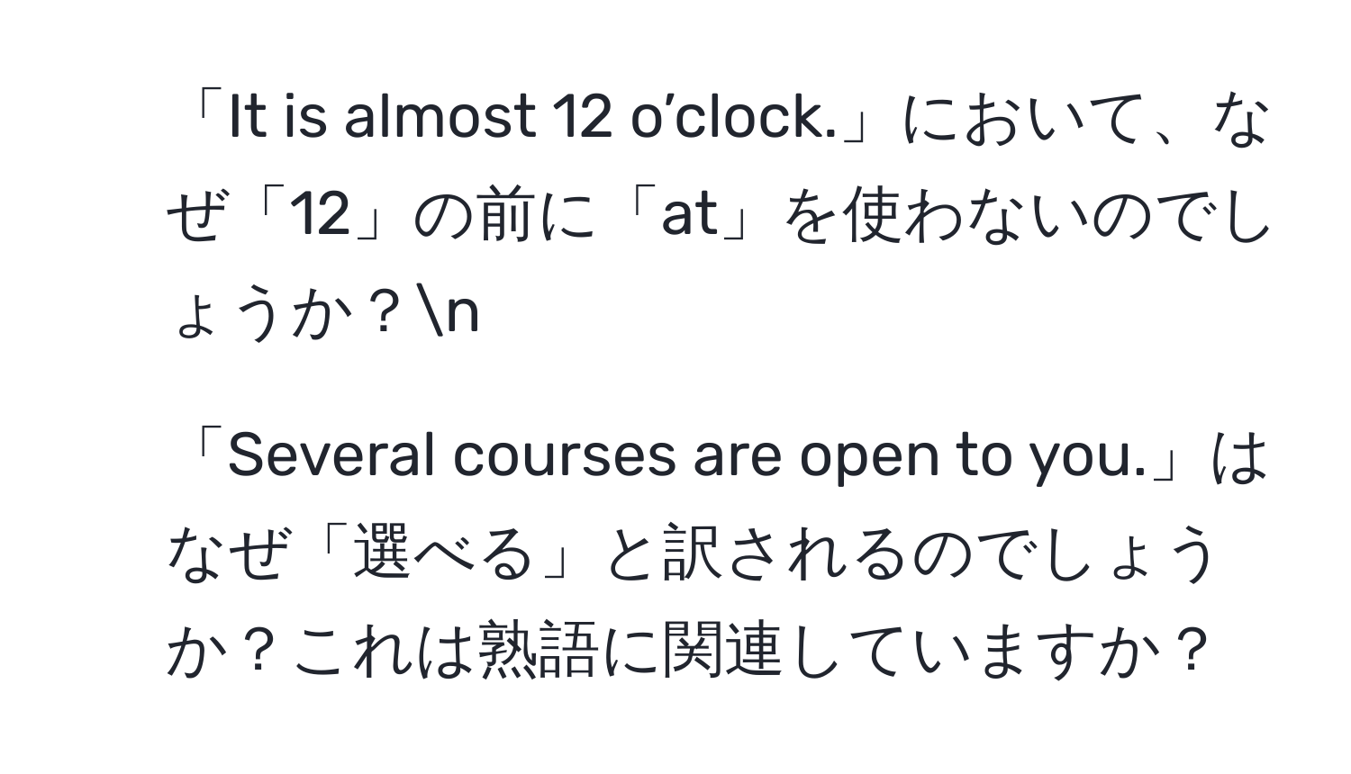 「It is almost 12 o’clock.」において、なぜ「12」の前に「at」を使わないのでしょうか？n
2. 「Several courses are open to you.」はなぜ「選べる」と訳されるのでしょうか？これは熟語に関連していますか？