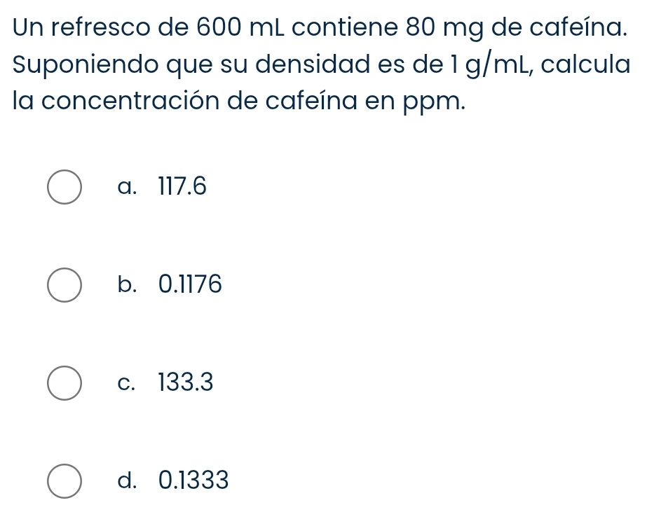 Un refresco de 600 mL contiene 80 mg de cafeína.
Suponiendo que su densidad es de 1 g/mL, calcula
la concentración de cafeína en ppm.
a. 117.6
b. 0.1176
c. 133.3
d. 0.1333