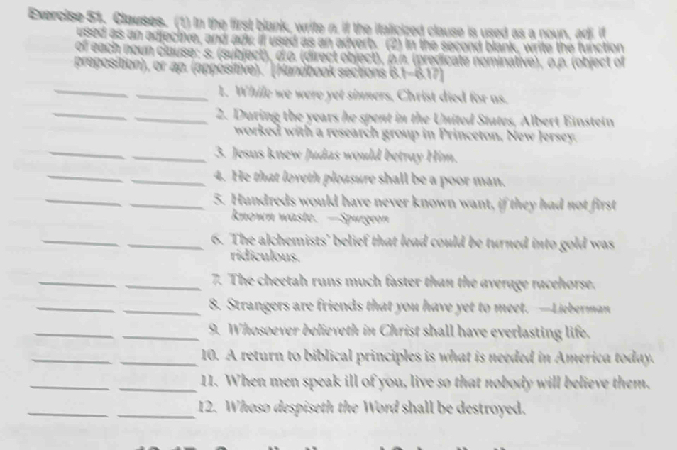 Clauses. (1) In the first blank, write n, if the italicized clause is used as a noun, adi it 
used as an adjectve, and ady if used as an adverb. (2) In the second blank, write the function 
of each noun clause; s. (subject), σ.o. (direct object), p.n. (predicate nominative), o.p. (object of 
preposition), or ap. (appositive).' (Handbook sections B. beginvmatrix -6.17)
_ 
_1. While we were yet sinners, Christ died for as. 
_ 
_2. During the years he spent in the United States, Albert Einstein 
_ 
worked with a research group in Princeton, New Jersey. 
_3. Jesus knew Judas would betray Him. 
_ 
_4. He that loveth pleasure shall be a poor man. 
_ 
_5. Hundreds would have never known want, if they had not first 
known waste. —Spurgeon 
_ 
_6. The alchemists' belief that lead could be turned into gold was 
ridiculous. 
_ 
_7. The cheetah runs much faster than the average racehorse. 
_ 
_8. Strangers are friends that you have yet to meet.—Lieberman 
_ 
_9. Whosoever believeth in Christ shall have everlasting life. 
_ 
_10. A return to biblical principles is what is needed in America today. 
_ 
_11. When men speak ill of you, live so that nobody will believe them. 
_ 
_12. Whoso despiseth the Word shall be destroyed.