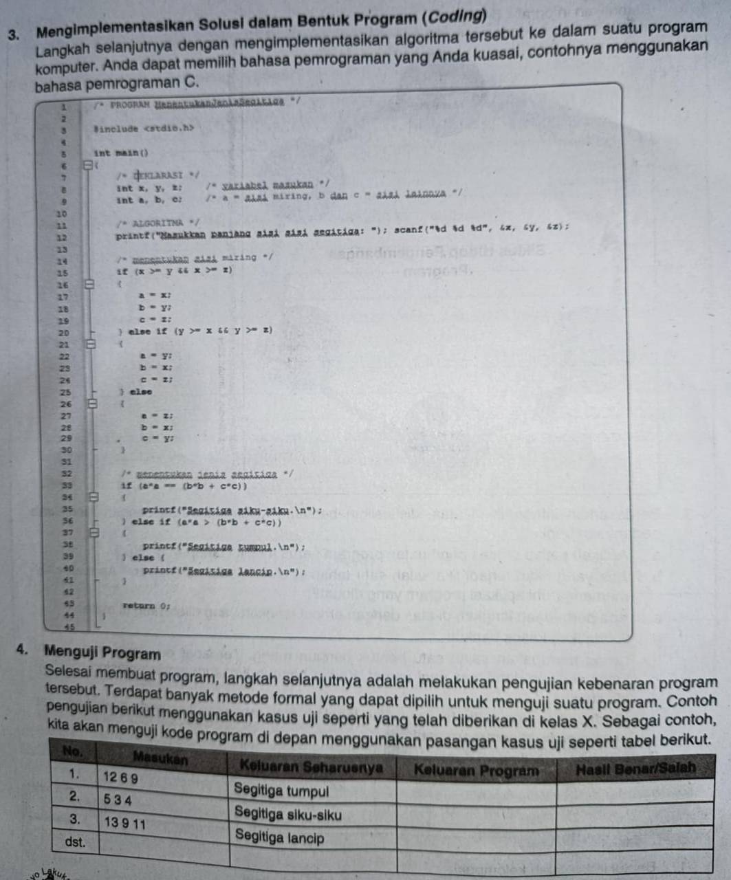 Mengimplementasikan Solusi dalam Bentuk Program (Coding)
Langkah selanjutnya dengan mengimplementasikan algoritma tersebut ke dalam suatu program
komputer. Anda dapat memilih bahasa pemrograman yang Anda kuasai, contohnya menggunakan
bahasa pemrograman C.
. f° Program HedertukarJeolaSegitige "
3 #include
4
5 int main()
6
7 Geklarasi /
B int x, y, z: /* variahel masukan */
.9 int a, b, c: /-a=aha miring, b dan C * alal lalnava '/
10
11 /^circ  ALGORITMA */
12  printf("Nasukkan panjang gágá gásá gegátiga: "); scanf("&d &d  d^n,ix,sy,sz :
13
14 manentykan aiai mizing */
15 if (x>-yiix>-z)
16
17 a=x;
18 b=y;
19 c=z:
20 ) alse if (y>=xsin y>=z)
21
22 a=y;
23 b=x;
26 c=z;
25  else
26
27 z=z;
28 b=x;
29 c=yz
30
31
32 menensukan Jenía acgísiga "/
33 if (a^*a==(b^*b+c^*c))
34 
35 princf("Segísige ziku-giku. (n'');
36 ) else if (e^xa>(b^xb+c^xc))
37
3B printf (^circ  *Segitige tumpul. ln ''>
39 ) else (
 Printf 1 Esgisiga lancia. (n'')
41 
42
43 return 0;
44
45
4. Menguji Program
Selesai membuat program, langkah selanjutnya adalah melakukan pengujian kebenaran program
tersebut. Terdapat banyak metode formal yang dapat dipilih untuk menguji suatu program. Contoh
pengujian berikut menggunakan kasus uji seperti yang telah diberikan di kelas X. Sebagai contoh,
kita akan menguji kod
vo Lakut