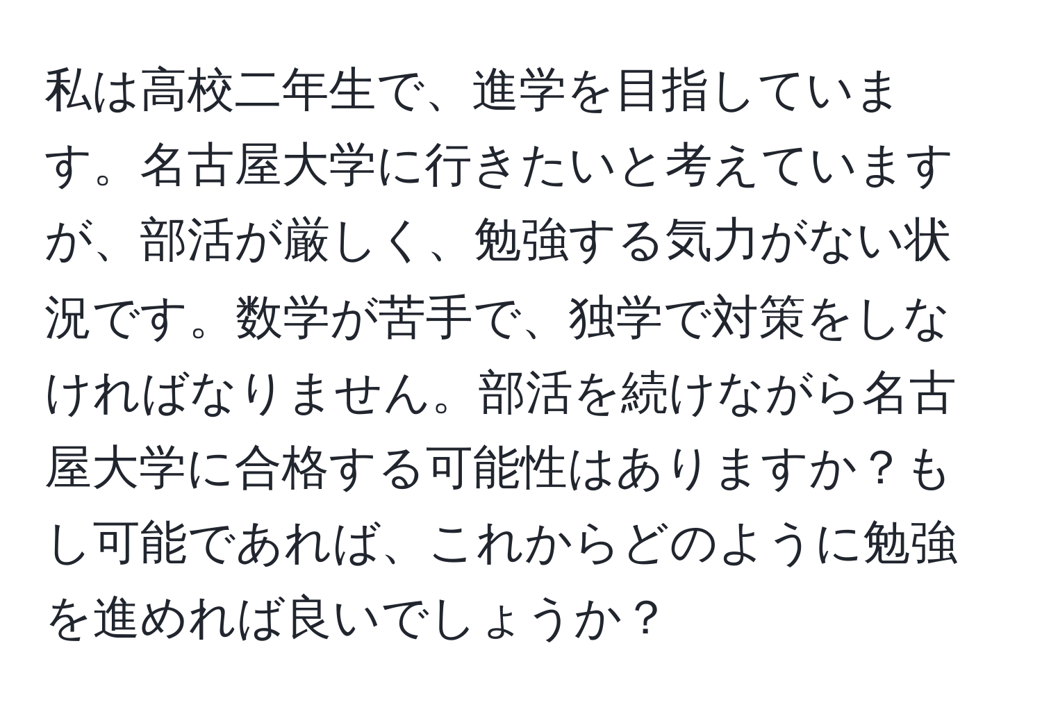 私は高校二年生で、進学を目指しています。名古屋大学に行きたいと考えていますが、部活が厳しく、勉強する気力がない状況です。数学が苦手で、独学で対策をしなければなりません。部活を続けながら名古屋大学に合格する可能性はありますか？もし可能であれば、これからどのように勉強を進めれば良いでしょうか？