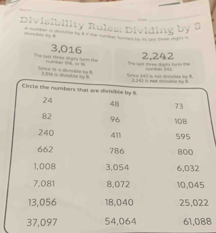 Nac_ 
Date 
_ 
Divisibility Rules: Dividing by 8
A number is divisible by 8 if the number formed by its last three digits is 
divisible by 8.
3,016
The last three digits form the
2,242
number 016, or 16. 
The last three digits form the 
number 242. 
Since 16 is divisible by 8,
3,016 is divisible by 8. 
Since 242 is not divisible by 8.
2,242 is not divisible by 8. 
Circle the numbers that are divisible by 8.
24
48
73
82
96
108
240 411 595
662 786 800
1,008 3,054 6,032
7,081 8,072 10,045
13,056 18,040 25,022
37,097 54,064 61,088