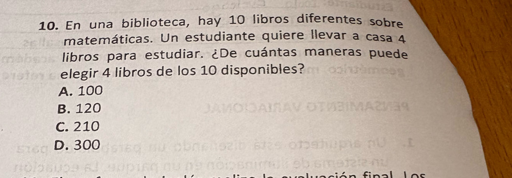 En una biblioteca, hay 10 libros diferentes sobre
matemáticas. Un estudiante quiere llevar a casa 4
libros para estudiar. ¿De cuántas maneras puede
elegir 4 libros de los 10 disponibles?
A. 100
B. 120
C. 210
D. 300