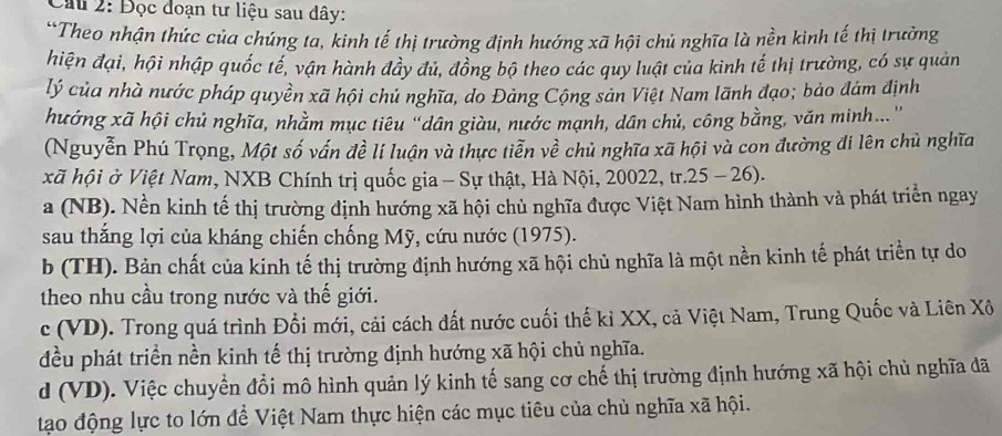 Cầu 2: Đọc đoạn tư liệu sau đây:
*Theo nhận thức của chúng ta, kinh tế thị trường định hướng xã hội chủ nghĩa là nền kinh tế thị trường
hiện đại, hội nhập quốc tế, vận hành đầy đủ, đồng bộ theo các quy luật của kình tế thị trường, có sự quản
lý của nhà nước pháp quyền xã hội chủ nghĩa, do Đảng Cộng sản Việt Nam lãnh đạo; bảo đám định
hướng xã hội chủ nghĩa, nhằm mục tiêu "dân giàu, nước mạnh, dân chủ, công bằng, văn minh...''
(Nguyễn Phú Trọng, Một số vấn đề lí luận và thực tiễn về chủ nghĩa xã hội và con đường đi lên chủ nghĩa
xã hội ở Việt Nam, NXB Chính trị quốc gia - Sự thật, Hà Nội, 20022, tr.25 - 26).
a (NB). Nền kinh tế thị trường định hướng xã hội chủ nghĩa được Việt Nam hình thành và phát triển ngay
sau thắng lợi của kháng chiến chống Mỹ, cứu nước (1975).
b (TH). Bản chất của kinh tế thị trường định hướng xã hội chủ nghĩa là một nền kinh tế phát triển tự do
theo nhu cầu trong nước và thế giới.
c (VD). Trong quá trình Đổi mới, cải cách dất nước cuối thế kỉ XX, cả Việt Nam, Trung Quốc và Liên Xô
đều phát triển nền kinh tế thị trường định hướng xã hội chủ nghĩa.
d (VD). Việc chuyển đổi mô hình quản lý kinh tế sang cơ chế thị trường định hướng xã hội chủ nghĩa đã
tạo động lực to lớn để Việt Nam thực hiện các mục tiêu của chủ nghĩa xã hội.