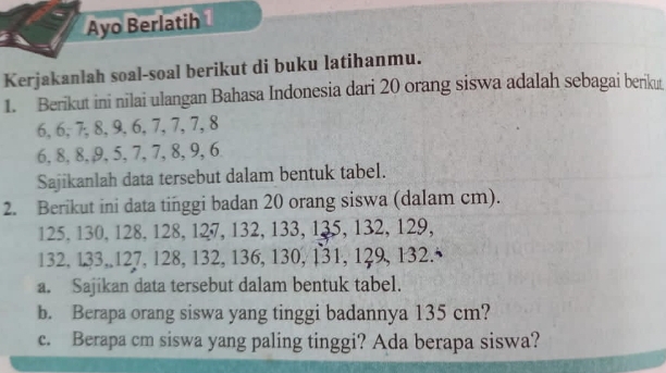 Ayo Berlatih 
Kerjakanlah soal-soal berikut di buku latihanmu. 
1. Berikut ini nilai ulangan Bahasa Indonesia dari 20 orang siswa adalah sebagai berikut
6, 6, 7, 8, 9, 6, 7, 7, 7, 8
6, 8, 8, 9, 5, 7, 7, 8, 9, 6
Sajikanlah data tersebut dalam bentuk tabel. 
2. Berikut ini data tinggi badan 20 orang siswa (dalam cm).
125, 130, 128, 128, 127, 132, 133, 135, 132, 129,
132, 133, 127, 128, 132, 136, 130, 131, 129, 132. 
a. Sajikan data tersebut dalam bentuk tabel. 
b. Berapa orang siswa yang tinggi badannya 135 cm? 
c. Berapa cm siswa yang paling tinggi? Ada berapa siswa?