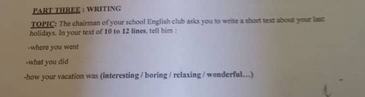 PART THREE : WRITING 
TOPIC: The chairman of your school English club asks you to write a short text about your last 
holidays. In your text of 10 to 12 lines, tell him : 
-where you went 
-what you did 
-how your vacation was (interesting / boring / relaxing / wonderful..)