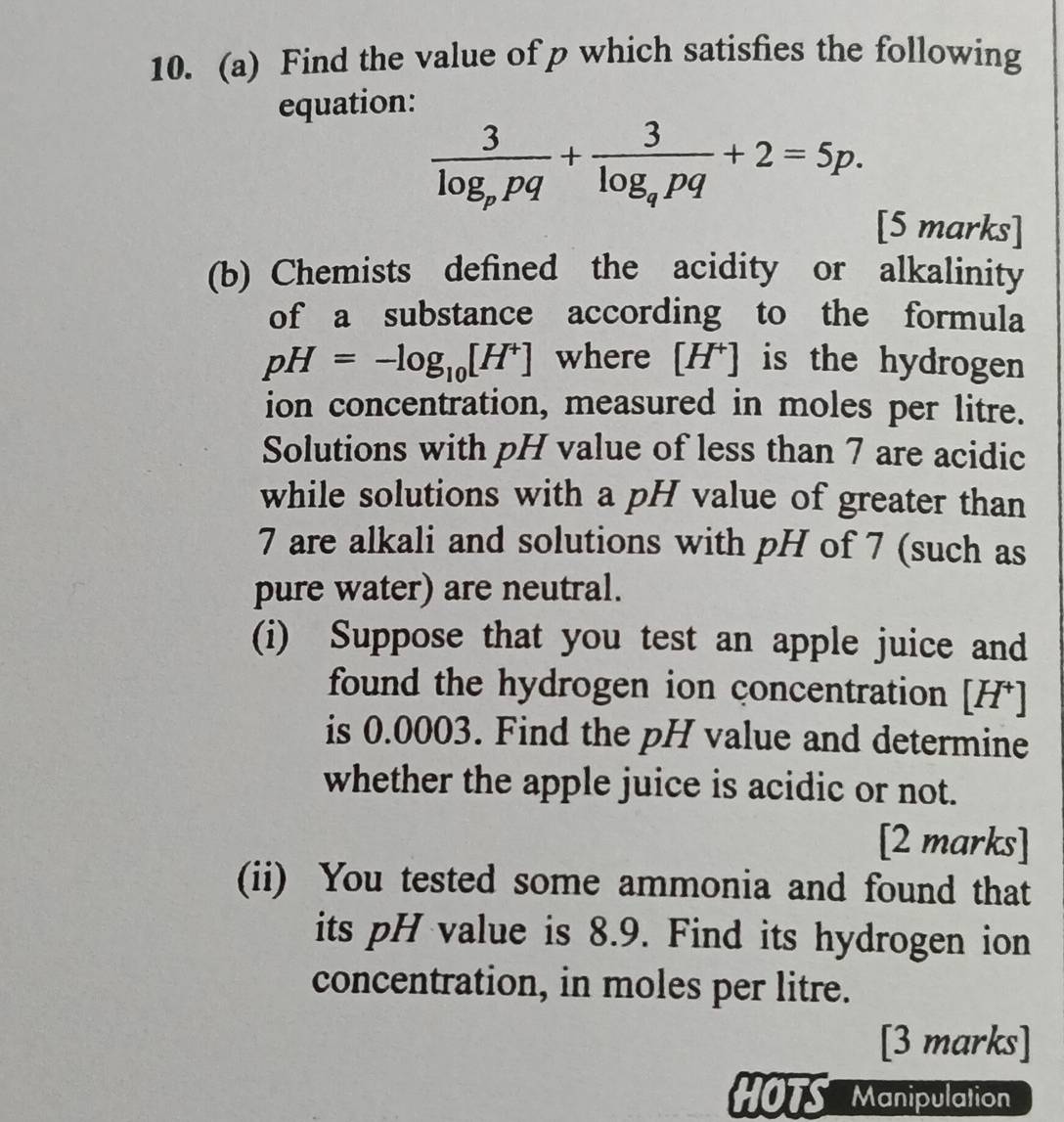 Find the value of p which satisfies the following 
equation:
frac 3log _ppq+frac 3log _qpq+2=5p. 
[5 marks] 
(b) Chemists defined the acidity or alkalinity 
of a substance according to the formula
pH=-log _10[H^+] where [ H^+] is the hydrogen 
ion concentration, measured in moles per litre. 
Solutions with pH value of less than 7 are acidic 
while solutions with a pH value of greater than
7 are alkali and solutions with pH of 7 (such as 
pure water) are neutral. 
(i) Suppose that you test an apple juice and 
found the hydrogen ion concentration [ H⁺ ] 
is 0.0003. Find the pH value and determine 
whether the apple juice is acidic or not. 
[2 marks] 
(ii) You tested some ammonia and found that 
its pH value is 8.9. Find its hydrogen ion 
concentration, in moles per litre. 
[3 marks] 
HOTS Manipulation