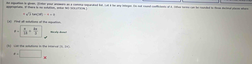 An equation is given. (Enter your answers as a comma-separated list. Let k be any integer. Do not round coefficients of k. Other terms can be rounded to three decimal places where 
appropriate. If there is no solution, enter NO SOLUTION.) 
4 sqrt(3)tan (3θ )-4=0
(a) Find all solutions of the equation.
θ =|  π /18 + kπ /3  Nicely done! 
(b) List the solutions in the interval [0,2π ).
θ =□