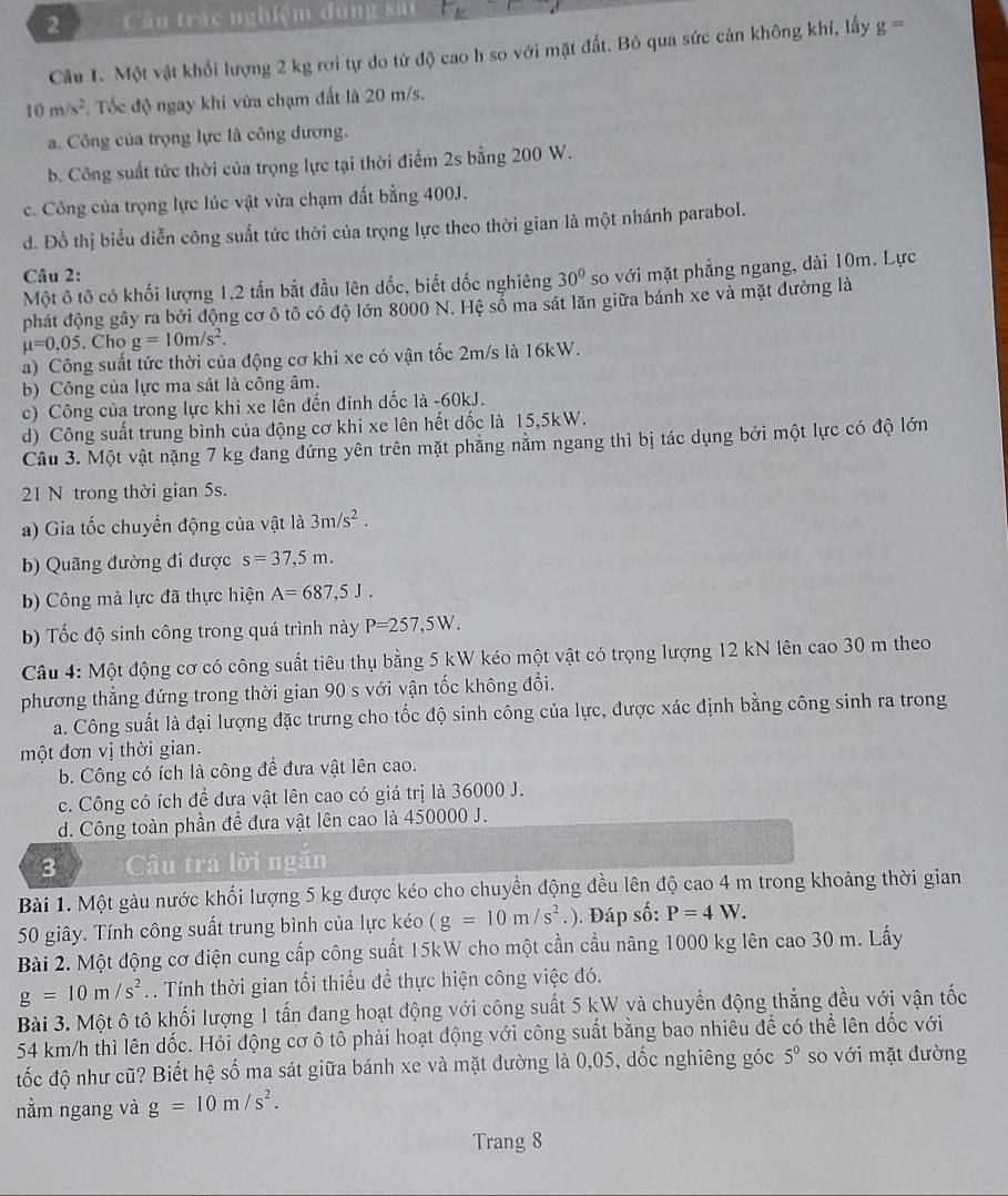 Câu trấc nghiệm đùng sai
Câu 1. Một vật khối lượng 2 kg rơi tự do từ độ cao h so với mặt đất. Bỏ qua sức cản không khí, lấy g=
10m/s^2. Tốc độ ngay khi vừa chạm đất là 20 m/s.
a. Công của trọng lực là công dương.
b. Công suất tức thời của trọng lực tại thời điểm 2s bằng 200 W.
c. Công của trọng lực lúc vật vừa chạm đất bằng 400J.
d. Đồ thị biểu diễn công suất tức thời của trọng lực theo thời gian là một nhánh parabol.
Câu 2:
Một ô tô có khối lượng 1,2 tấn bắt đầu lên dốc, biết đốc nghiêng 30° so với mặt phẳng ngang, dài 10m. Lực
phát động gây ra bởi động cơ ô tô có độ lớn 8000 N. Hệ sổ ma sát lãn giữa bánh xe và mặt đường là
mu =0.05. Cho g=10m/s^2.
a) Công suất tức thời của động cơ khi xe có vận tốc 2m/s là 16kW.
b) Công của lực ma sát là công âm.
c) Công của trong lực khi xe lên đến đinh dốc là -60kJ.
d) Công suất trung bình của động cơ khi xe lên hết dốc là 15,5kW.
Câu 3. Một vật nặng 7 kg đang đứng yên trên mặt phẳng nằm ngang thì bị tác dụng bởi một lực có độ lớn
21 N trong thời gian 5s.
a) Gia tốc chuyển động của vật là 3m/s^2.
b) Quãng đường đi được s=37,5m.
b) Công mà lực đã thực hiện A=687,5J.
bb Tốc độ sinh công trong quá trình này P=257,5W.
Câu 4: Một động cơ có công suất tiêu thụ bằng 5 kW kéo một vật có trọng lượng 12 kN lên cao 30 m theo
phương thẳng đứng trong thời gian 90 s với vận tốc không đổi.
a. Công suất là đại lượng đặc trưng cho tốc độ sinh công của lực, được xác định bằng công sinh ra trong
một đơn vị thời gian.
b. Công có ích là công để đưa vật lên cao.
c. Công có ích để đưa vật lên cao có giá trị là 36000 J.
d. Công toàn phần để đưa vật lên cao là 450000 J.
3 Câu trá lời ngăn
Bài 1. Một gàu nước khối lượng 5 kg được kéo cho chuyển động đều lên độ cao 4 m trong khoảng thời gian
50 giây. Tính công suất trung bình của lực kéo (g=10m/s^2.). Đáp số: P=4W.
Bài 2. Một động cơ điện cung cấp công suất 15kW cho một cần cầu nâng 1000 kg lên cao 30 m. Lấy
g=10m/s^2. . Tính thời gian tối thiểu đề thực hiện công việc đó.
Bài 3. Một ô tô khối lượng 1 tấn đang hoạt động với công suất 5 kW và chuyển động thẳng đều với vận tốc
54 km/h thì lên dốc. Hỏi động cơ ô tô phải hoạt động với công suất bằng bao nhiêu để có thể lên dốc với
tốc độ như cũ? Biết hệ số ma sát giữa bánh xe và mặt đường là 0,05, dốc nghiêng góc 5^0 so với mặt đường
nằm ngang và g=10m/s^2.
Trang 8