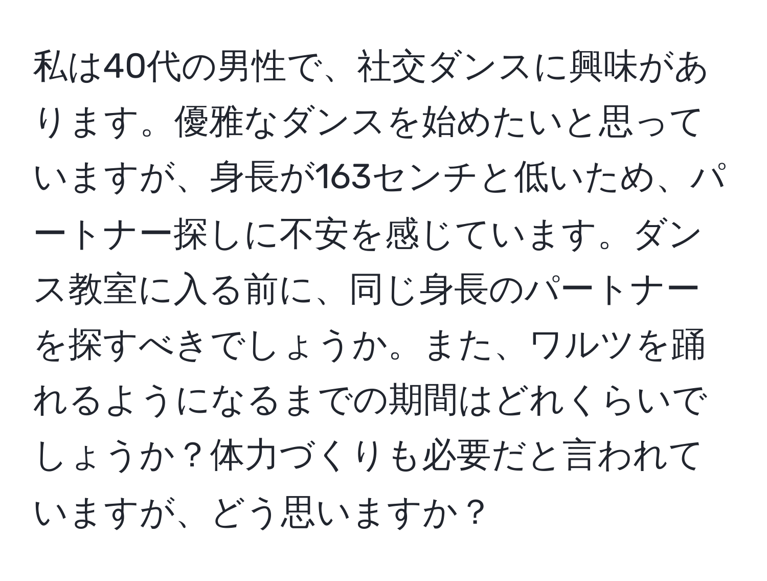 私は40代の男性で、社交ダンスに興味があります。優雅なダンスを始めたいと思っていますが、身長が163センチと低いため、パートナー探しに不安を感じています。ダンス教室に入る前に、同じ身長のパートナーを探すべきでしょうか。また、ワルツを踊れるようになるまでの期間はどれくらいでしょうか？体力づくりも必要だと言われていますが、どう思いますか？