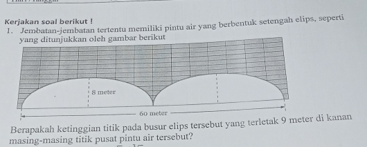 Kerjakan soal berikut ! 
1. Jembatan-jembatan tertentu memiliki pintu air yang berbentuk setengah elips, seperti 
yang ditunjukkan oleh gambar berikut 
Berapakah ketinggian titik pada busur elips tersebut yang terleti kanan 
masing-masing titik pusat pintu air tersebut?