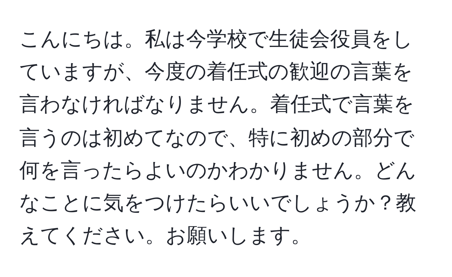 こんにちは。私は今学校で生徒会役員をしていますが、今度の着任式の歓迎の言葉を言わなければなりません。着任式で言葉を言うのは初めてなので、特に初めの部分で何を言ったらよいのかわかりません。どんなことに気をつけたらいいでしょうか？教えてください。お願いします。