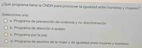 ¿Qué programa tiene la CNDH para promover la igualdad entre hombres y mujeres?
Seleccione una:
a. Programa de prevención de violencia y no discriminación
b. Programa de atención a quejas
c. Programa por la paz
d. Programa de asuntos de la mujer y de igualdad entre mujeres y hombres