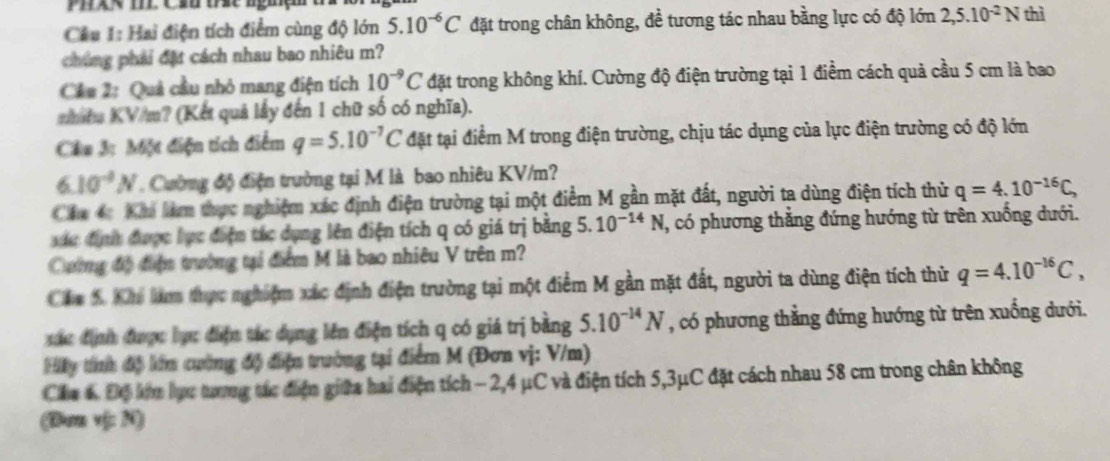 PhX< mE Cầu tc ngiệ
Cầu 1: Hai điện tích điểm cùng độ lớn  5.10^(-6)C đặt trong chân không, đề tương tác nhau bằng lực có độ lớn 2,5.10^(-2)N thì
chúng phải đặt cách nhau bao nhiêu m?
Cầu 2: Quả cầu nhỏ mang điện tích 10^(-9)C đặt trong không khí. Cường độ điện trường tại 1 điểm cách quả cầu 5 cm là bao
nhiêa KV/m? (Kết quả lấy đến 1 chữ số có nghĩa).
Câu 3: Một điện tích điểm q=5.10^(-7)C đặt tại điểm M trong điện trường, chịu tác dụng của lực điện trường có độ lớn
6.10^(-4)N Cường độ điện trường tại M là bao nhiêu KV/m?
Cha 4c Khi làm thực nghiệm xác định điện trường tại một điểm M gần mặt đất, người ta dùng điện tích thử q=4.10^(-16)C,
ác định được lực điện tác dụng lên điện tích q có giá trị bằng 5. 10^(-14)N , có phương thắng đứng hướng từ trên xuống dưới.
Cường độ điệm trường tại điểm M là bao nhiêu V trên m?
Cáa 5 Khi lm thực nghiệm xác định điện trường tại một điểm M gần mặt đất, người ta dùng điện tích thử q=4.10^(-16)C,
xác định được lực điện tác dụng lên điện tích q có giá trị bằng 5.10^(-14)N , có phương thẳng đứng hướng từ trên xuống dưới.
Hy tính độ lớn cường độ điện trường tại điểm M (Đơn vị: V/m)
Cha 6. Độ kớm lực tượng tác điện giữa hai điện tích − 2,4 μC và điện tích 5,3μC đặt cách nhau 58 cm trong chân không
(Dam vị: N)