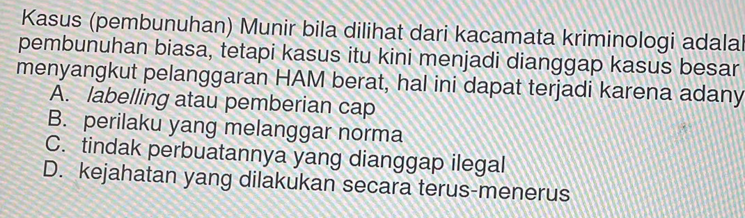 Kasus (pembunuhan) Munir bila dilihat dari kacamata kriminologi adalal
pembunuhan biasa, tetapi kasus itu kini menjadi dianggap kasus besar
menyangkut pelanggaran HAM berat, hal ini dapat terjadi karena adany
A. labelling atau pemberian cap
B. perilaku yang melanggar norma
C. tindak perbuatannya yang dianggap ilegal
D. kejahatan yang dilakukan secara terus-menerus