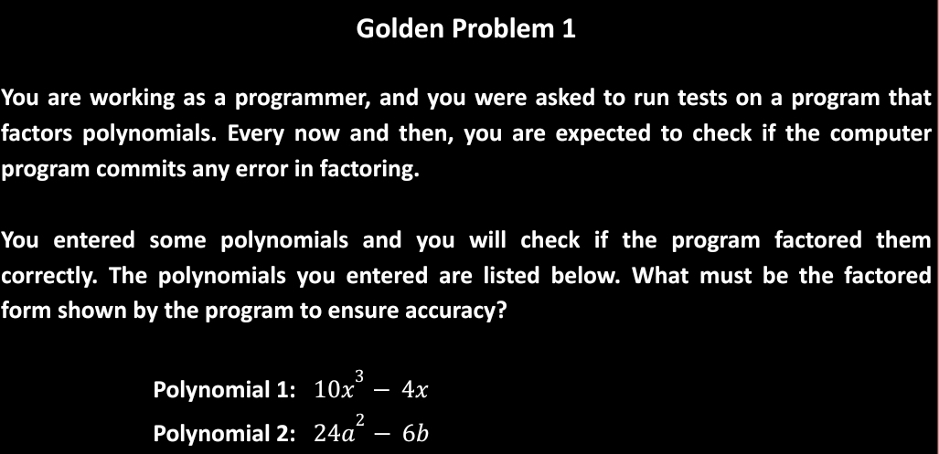 Golden Problem 1 
You are working as a programmer, and you were asked to run tests on a program that 
factors polynomials. Every now and then, you are expected to check if the computer 
program commits any error in factoring. 
You entered some polynomials and you will check if the program factored them 
correctly. The polynomials you entered are listed below. What must be the factored 
form shown by the program to ensure accuracy? 
Polynomial 1: 10x^3-4x
Polynomial 2: 24a^2-6b