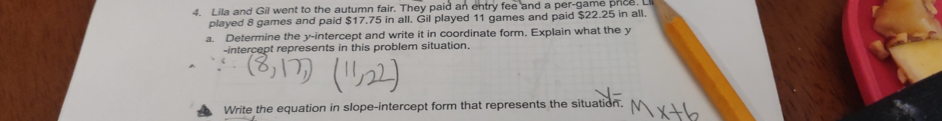 Lila and Gil went to the autumn fair. They paid an entry fee and a per-game price. Ll 
played 8 games and paid $17.75 in all. Gil played 11 games and paid $22.25 in all. 
a. Determine the y-intercept and write it in coordinate form. Explain what the y
-intercept represents in this problem situation. 
Write the equation in slope-intercept form that represents the situation.