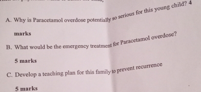 Why is Paracetamol overdose potentially so serious for this young child? 4 
marks 
R. What would be the emergency treatment for Paracetamol overdose? 
5 marks 
C. Develop a teaching plan for this family to prevent recurrence 
5 marks