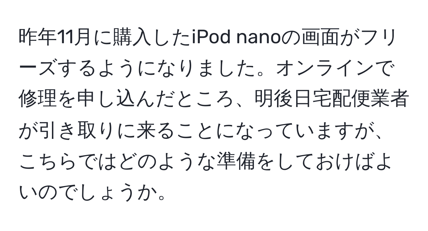 昨年11月に購入したiPod nanoの画面がフリーズするようになりました。オンラインで修理を申し込んだところ、明後日宅配便業者が引き取りに来ることになっていますが、こちらではどのような準備をしておけばよいのでしょうか。