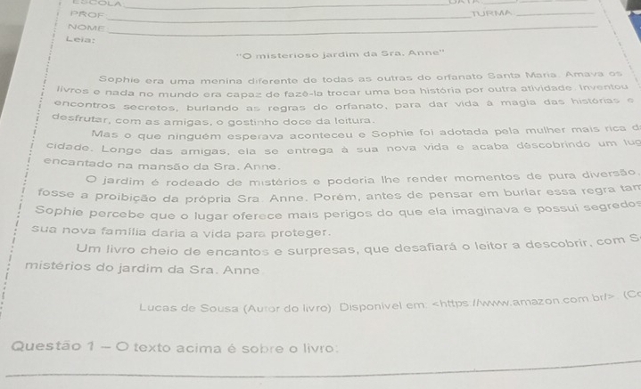 ∴∴COLA_ 
_ 
PRof_ 
TURMA_ 
_ 
_ 
NOME 
_ 
Leia: 
''O misterioso jardim da Sra. Anne'' 
Sophie era uma menina diferente de todas as outras do orfanato Santa Maria. Amava os 
livros e nada no mundo era capaz de fazê-la trocar uma boa história por outra atividade. Inventou 
encontros secretos, burlando as regras do orfanato, para dar vida á magia das histórias e 
desfrutar, com as amigas, o gostinho doce da leitura. 
Mas o que ninguém esperava aconteceu e Sophie foi adotada pela mulher mais rica d 
cidade. Longe das amigas, ela se entrega à sua nova vida e acaba déscobrindo um lug 
encantado na mansão da Sra. Anne. 
。 jardim é rodeado de mistérios e poderia lhe render momentos de pura diversão. 
fosse a proibição da própria Sra. Anne. Porém, antes de pensar em buriar essa regra tam 
Sophie percebe que o lugar oferece mais perigos do que ela imaginava e possui segredos 
sua nova família daria a vida para proteger. 
Um livro cheio de encantos e surpresas, que desafiará o leitor a descobrir, com S 
mistérios do jardim da Sra. Anne 
Lucas de Sousa (Autor do livro). Disponivel em:. (Co 
_ 
Questão 1 - O texto acima é sobre o livro: 
_ 
_