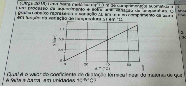 (Ufrgs 2018) Uma barra metálica de 1,0 m de comprimento é submetida a 1.
um processo de aquecimento e sofre uma variação de temperatura. O obs
gráfico abaixo representa a variação △ L em mm no comprimento da barra, line
em função da variação de temperatura △ T em°C.
2.
do
Qual é o valor do coeficiente de dilatação térmica linear do material de que
é feita a barra, em unidades 10^(-6)/^circ C ?