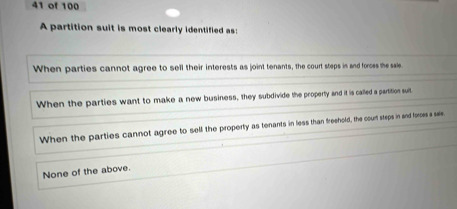 of 100
A partition suit is most clearly identified as:
When parties cannot agree to sell their interests as joint tenants, the court steps in and forces the sale.
When the parties want to make a new business, they subdivide the property and it is called a partition suit.
When the parties cannot agree to sell the property as tenants in less than freehold, the court steps in and forces a sale.
None of the above.