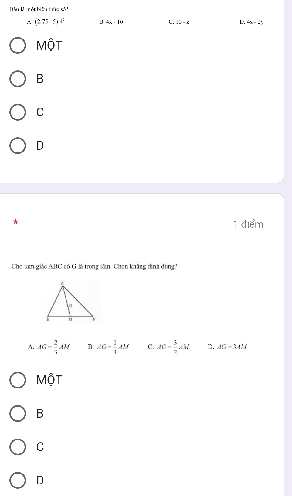 Đâu là một biểu thức số?
B. 4x-10 C. 10-z
A. (2,75-5).4^2 D. 4x-2y
MộT
B
C
D
* 1 điểm
Cho tam giác ABC có G là trọng tâm. Chọn khẳng định đúng?
A. AG= 2/3 AM B. AG= 1/3 AM C. AG= 3/2 AM D. AG=3AM
Một
B
C
D