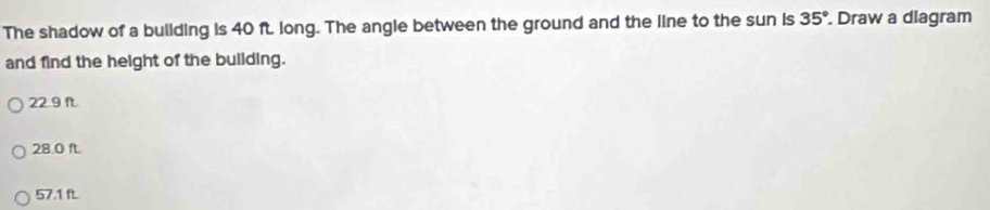 The shadow of a buliding is 40 ft long. The angle between the ground and the line to the sun is 35°. Draw a diagram
and find the height of the building.
22.9 f.
28.0 fL.
57.1 ft.