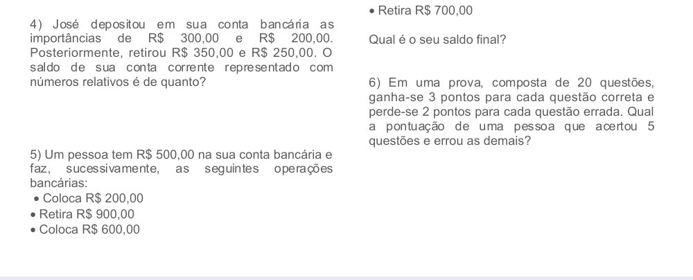 Retira R$ 700,00
4 ) José depos it ou e m sua conta ban cária a s
importâncias de R$ 300,00 e R$ 200,00. Qual é o seu saldo final?
Posteriormente, retirou R$ 350,00 e R$ 250,00. O
s al do d e s ua c on ta cor re nte r ep re se ntad o com 
números relativos é de quanto? 6) Em uma prova, composta de 20 questões,
ganha-se 3 pontos para cada questão correta e
perde-se 2 pontos para cada questão errada. Qual
a pontuação de u ma pes so a que a ce rtou 5
questões e errou as demais?
5) Um pessoa tem R$ 500,00 na sua conta bancária e
faz , s uces siva me nte, a s s eg uin te s o pe rações
bancárias:
Coloca R$ 200,00
Retira R$ 900,00
Coloca R$ 600,00