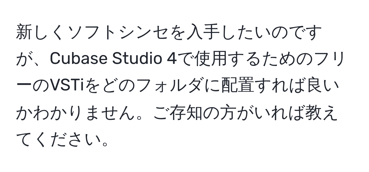 新しくソフトシンセを入手したいのですが、Cubase Studio 4で使用するためのフリーのVSTiをどのフォルダに配置すれば良いかわかりません。ご存知の方がいれば教えてください。