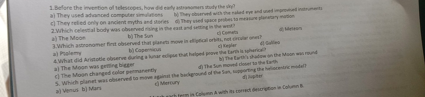 Before the invention of telescopes, how did early astronomers study the sky?
a) They used advanced computer simulations b) They observed with the naked eye and used improvised instruments
c) They relied only on ancient myths and stories d) They used space probes to measure planetary motion
2.Which celestial body was observed rising in the east and setting in the west?
a The Moon b) The Sun c) Comets d) Meteors
3.Which astronomer first observed that planets move in elliptical orbits, not circular ones?
a) Ptolemy b) Copernicus c) Kepler d) Galileo
4.What did Aristotle observe during a lunar eclipse that helped prove the Earth is spherical?
a) The Moon was getting bigger b) The Earth’s shadow on the Moon was round
c) The Moon changed color permanently d) The Sun moved closer to the Earth
5. Which planet was observed to move against the background of the Sun, supporting the heliocentric model?
d) Jupiter
a) Venus b) Mars c) Mercury
ach ferm in Column A with its correct description in Column B.