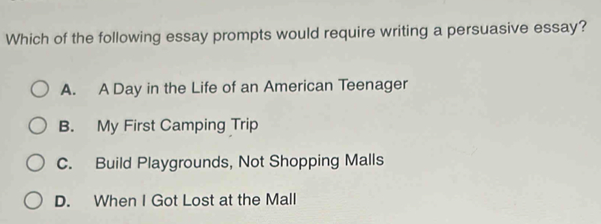 Which of the following essay prompts would require writing a persuasive essay?
A. A Day in the Life of an American Teenager
B. My First Camping Trip
C. Build Playgrounds, Not Shopping Malls
D. When I Got Lost at the Mall