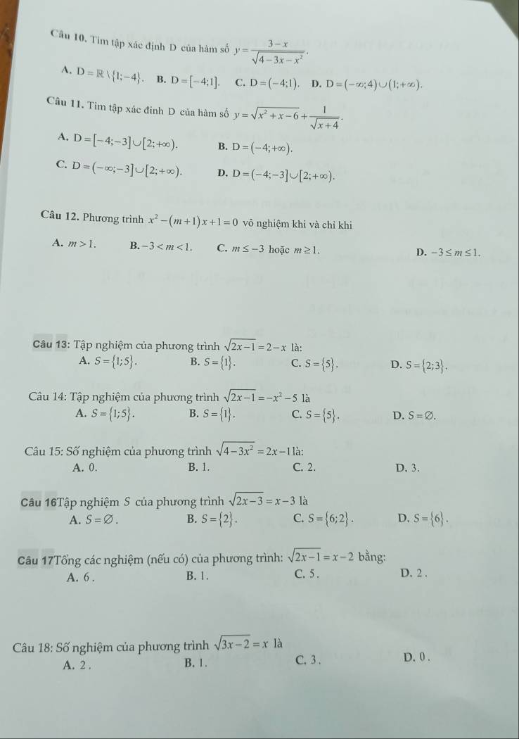 Tim tập xác định D của hàm số y= (3-x)/sqrt(4-3x-x^2) .
A. D=R| 1;-4 . B. D=[-4;1]. C. D=(-4;1). D. D=(-∈fty ;4)∪ (1;+∈fty ).
Câu 11. Tìm tập xác đinh D của hàm số y=sqrt(x^2+x-6)+ 1/sqrt(x+4) .
A. D=[-4;-3]∪ [2;+∈fty ). B. D=(-4;+∈fty ).
C. D=(-∈fty ;-3]∪ [2;+∈fty ). D. D=(-4;-3]∪ [2;+∈fty ).
Câu 12. Phương trình x^2-(m+1)x+1=0 vô nghiệm khi và chỉ khi
A. m>1. B. -3 C. m≤ -3 hoặc m≥ 1.
D. -3≤ m≤ 1.
Câu 13: Tập nghiệm của phương trình sqrt(2x-1)=2-x là:
A. S= 1;5 . B. S= 1 . C. S= 5 . D. S= 2;3 .
Câu 14: Tập nghiệm của phương trình sqrt(2x-1)=-x^2-5 là
A. S= 1;5 . B. S= 1 . C. S= 5 . D. S=varnothing .
Câu 15: Số nghiệm của phương trình sqrt(4-3x^2)=2x-11a.
A. 0. B. 1. C. 2. D. 3.
Câu 16Tập nghiệm S của phương trình sqrt(2x-3)=x-3 là
A. S=varnothing . B. S= 2 . C. S= 6;2 . D. S= 6 .
Câu 17Tổng các nghiệm (nếu có) của phương trình: sqrt(2x-1)=x-2 bằng:
A. 6 . B. 1. C. 5 . D. 2 .
Câu 18: Số nghiệm của phương trình sqrt(3x-2)=x là
A. 2 . B. 1. C. 3 . D. 0 .