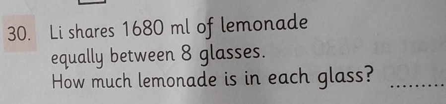 Li shares 1680 ml of lemonade 
equally between 8 glasses. 
How much lemonade is in each glass?_