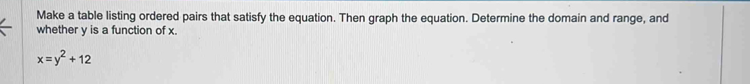 Make a table listing ordered pairs that satisfy the equation. Then graph the equation. Determine the domain and range, and 
whether y is a function of x.
x=y^2+12