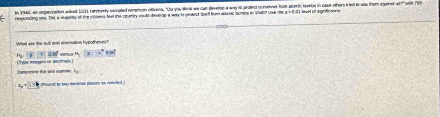 In 1945, an organization asked 1531 randomly sampled American citizens, "Do you think we can develop a way to protect ourselves from atomic bombs in case others tried to use them against 45° * with 798
responding yes. Did a majority of the citizens feel the country could develop a way to protect itself from atornic bombs in 1945? Use the a=0.01 level of significance 
What are the rull and alternative hypotheses?
H_o:p=050° viersus H_1 1 0.50°
(Type integers or decimals.) 
Determne the test statistic z_0
2_9+1.5 (Round to two decimal places as needed)