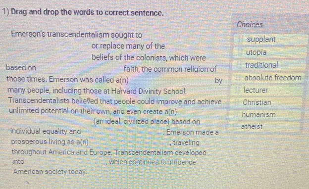 Drag and drop the words to correct sentence. 
Choices 
Emerson's transcendentalism sought to 
supplant 
or replace many of the 
beliefs of the colonists, which were utopia 
based on faith, the common religion of traditional 
those times. Emerson was called a(n) by absolute freedom 
many people, including those at Harvard Divinity School. lecturer 
Transcendentalists believed that people could improve and achieve Christian 
unlimited potential on their own, and even create a(n) humanism 
(an ideal, civilized place) based on atheist 
individual equality and Emerson made a 
prosperous living as a(n) , traveling 
throughout America and Europe. Transcendentalism developed 
into which continues to influence 
American society today.