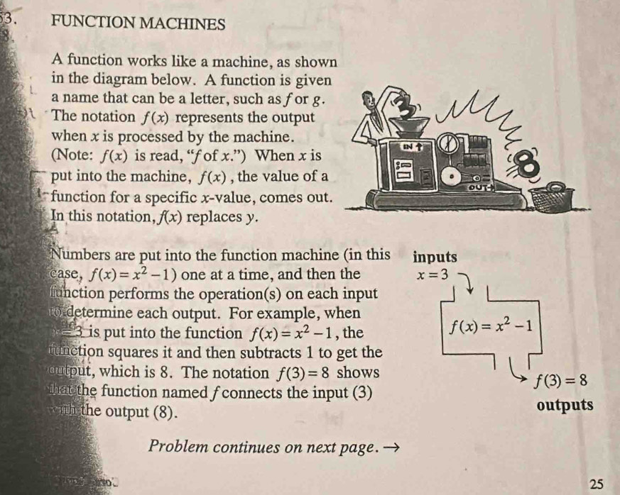 FUNCTION MACHINES 
A function works like a machine, as shown 
in the diagram below. A function is given 
a name that can be a letter, such as for g. 
The notation f(x) represents the output 
when x is processed by the machine. 
(Note: f(x) is read, “ f of x.”) When x is 
IN 
put into the machine, f(x) , the value of a
0
out 
function for a specific x -value, comes out. 
In this notation, f(x) replaces y. 
Numbers are put into the function machine (in this inputs 
case, f(x)=x^2-1) one at a time, and then the x=3
inction performs the operation(s) on each input 
o deermine each output. For example, when
= 3 is put into the function f(x)=x^2-1 , the
f(x)=x^2-1
unction squares it and then subtracts 1 to get the 
u which is 8. The notation f(3)=8 shows
f(3)=8
hat the function named f connects the input (3) 
ih the output (8). outputs 
Problem continues on next page. 
25