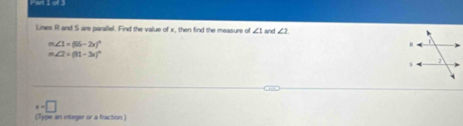 Lines R and S are parallel. Find the value of x, then find the measure of ∠ 1 and ∠ 2
m ∠ 1=(55-2x)^circ 
= ∠ 2=(81-3x)^circ 
x=□
(Type an integer or a fraction.)