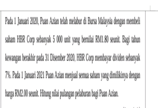 Pada 1 Januari 2020, Puan Azian telah melabur di Bursa Malaysia dengan membeli 
saham HBR Corp sebanyak 5 000 unit yang bernilai RM1.80 seunit. Bagi tahun 
kewangan berakhir pada 31 Disember 2020, HBR Corp membayar dividen sebanyak
7%. Pada 1 Januari 2021 Puan Azian menjual semua saham yang dimilikinya dengan 
harga RM2.00 seunit. Hitung nilai pulangan pelaburan bagi Puan Azian.