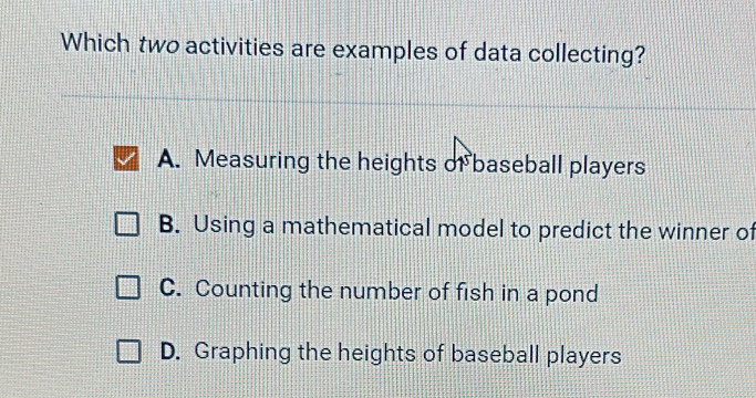 Which two activities are examples of data collecting?
A. Measuring the heights of baseball players
B. Using a mathematical model to predict the winner of
C. Counting the number of fish in a pond
D. Graphing the heights of baseball players