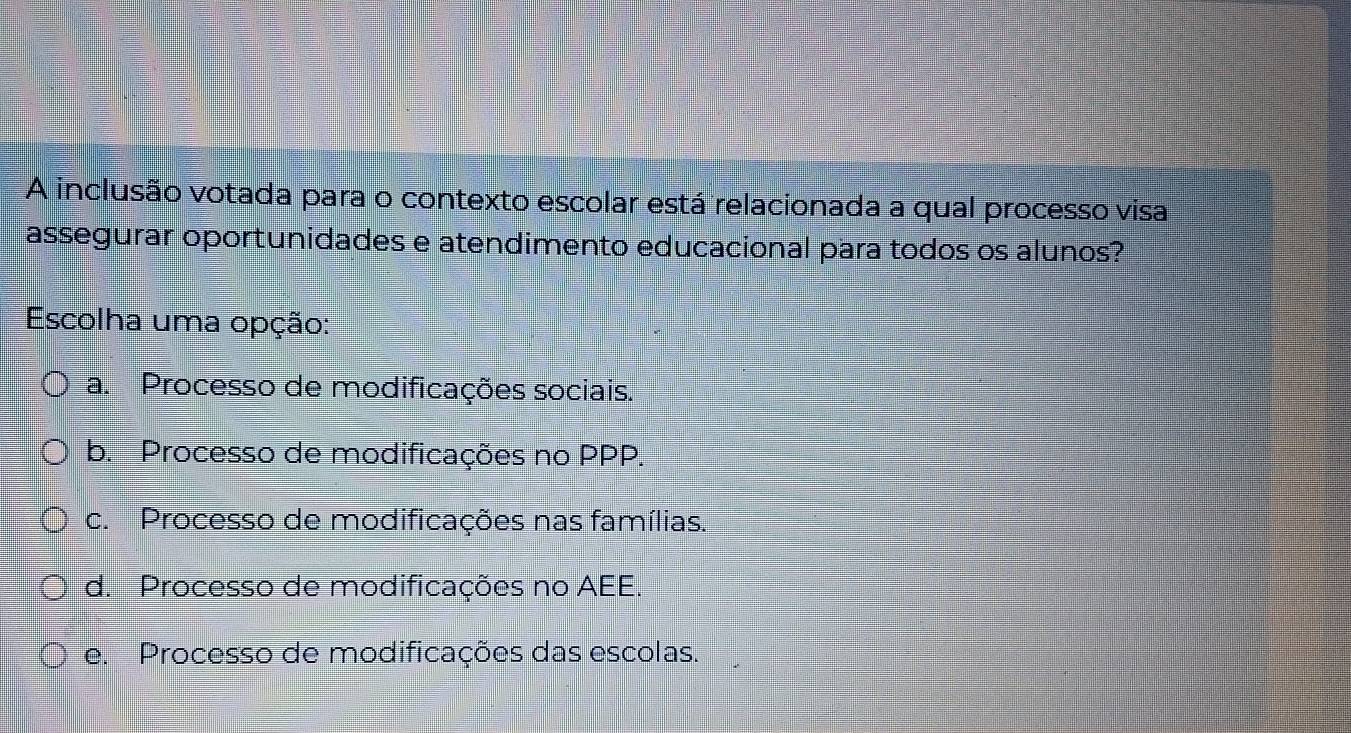 A inclusão votada para o contexto escolar está relacionada a qual processo visa
assegurar oportunidades e atendimento educacional para todos os alunos?
Escolha uma opção:
a. Processo de modificações sociais.
b. Processo de modificações no PPP.
c. Processo de modificações nas famílias.
d. Processo de modificações no AEE.
e. Processo de modificações das escolas.